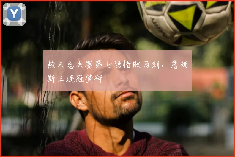 热火总决赛第七场惜败马刺,詹姆斯三连冠梦碎