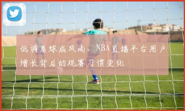 低调看球成风尚，NBA直播平台用户增长背后的观赛习惯变化