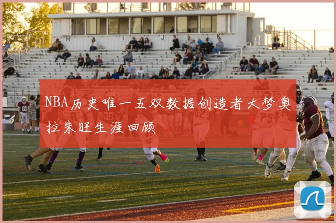 NBA历史唯一五双数据创造者大梦奥拉朱旺生涯回顾
