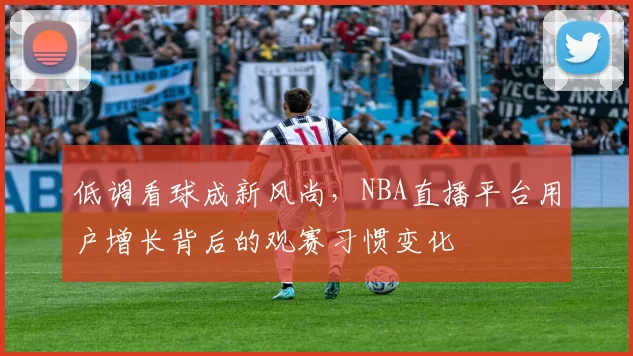 低调看球成新风尚,NBA直播平台用户增长背后的观赛习惯变化