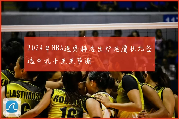 2024年NBA选秀排名出炉老鹰状元签选中扎卡里里萨谢