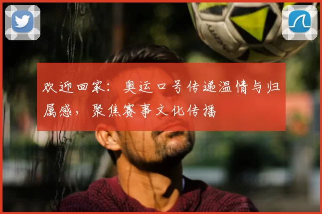 欢迎回家：奥运口号传递温情与归属感，聚焦赛事文化传播