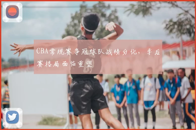 CBA常规赛争冠球队战绩分化，季后赛格局面临重塑