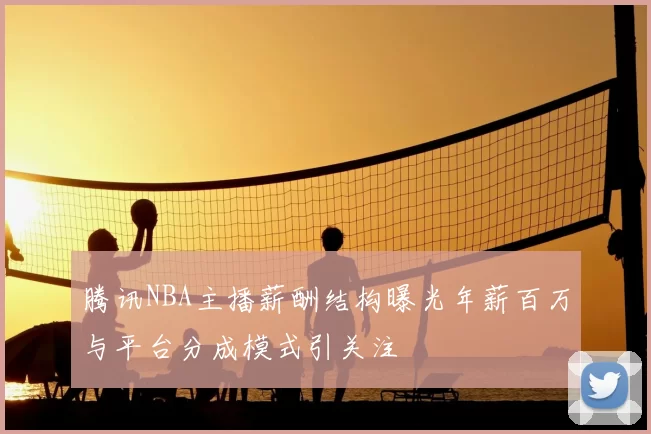 腾讯NBA主播薪酬结构曝光年薪百万与平台分成模式引关注