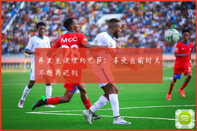 弗里克谈续约巴萨:享受当前时光不想再迟到