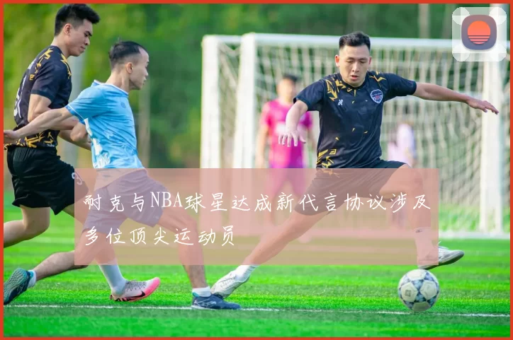 耐克与NBA球星达成新代言协议涉及多位顶尖运动员