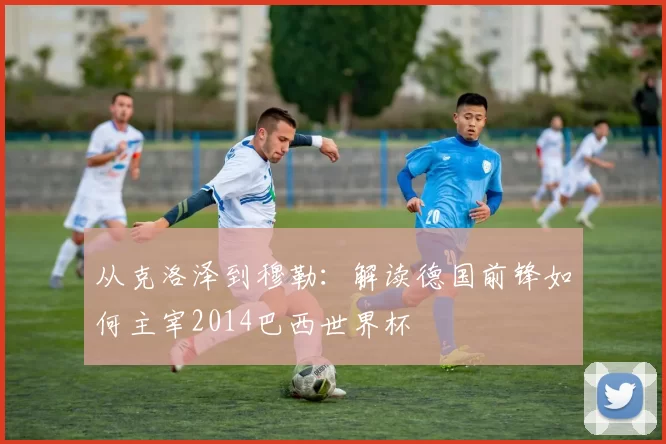 从克洛泽到穆勒:解读德国前锋如何主宰2014巴西世界杯