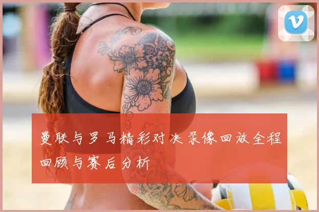 曼联与罗马精彩对决录像回放全程回顾与赛后分析