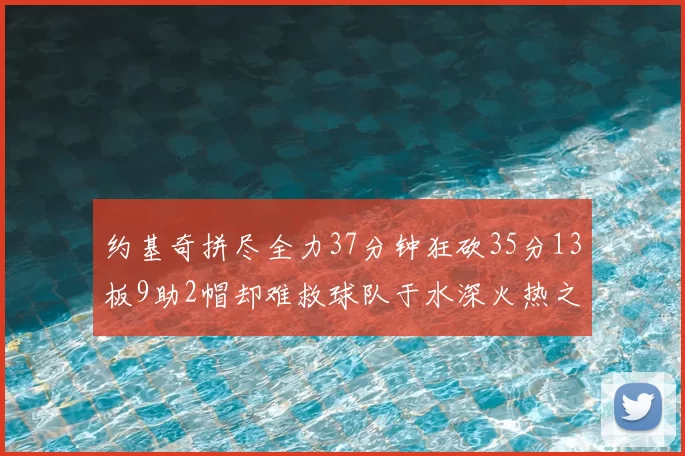 约基奇拼尽全力37分钟狂砍35分13板9助2帽却难救球队于水深火热之中