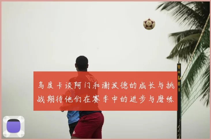 乌度卡谈阿门和谢泼德的成长与挑战期待他们在赛季中的进步与磨练