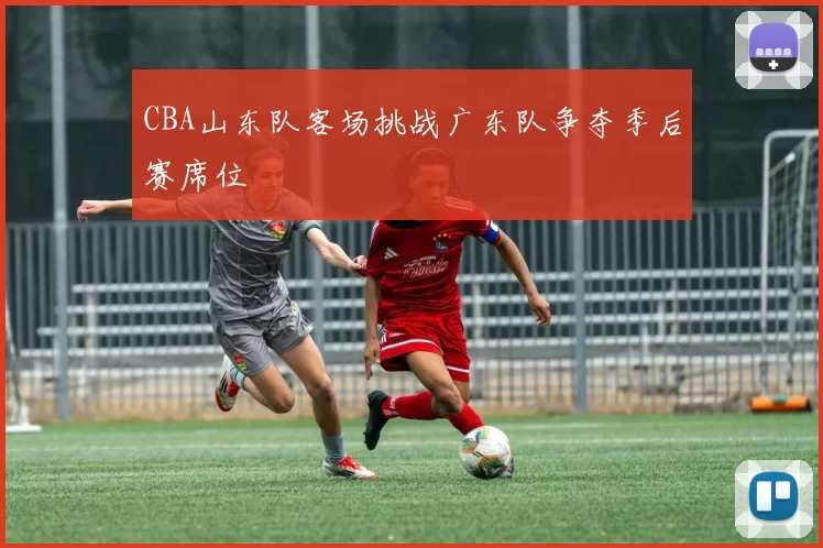 CBA山东队客场挑战广东队争夺季后赛席位
