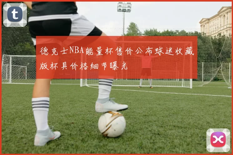 德克士NBA能量杯售价公布球迷收藏版杯具价格细节曝光