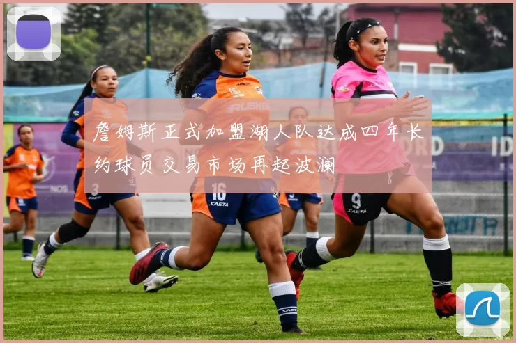 詹姆斯正式加盟湖人队达成四年长约球员交易市场再起波澜