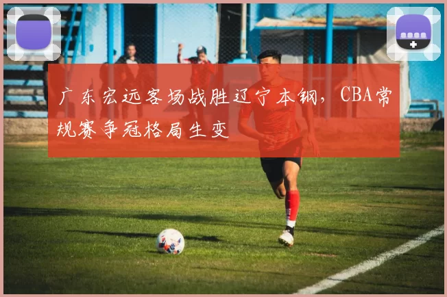 广东宏远客场战胜辽宁本钢，CBA常规赛争冠格局生变