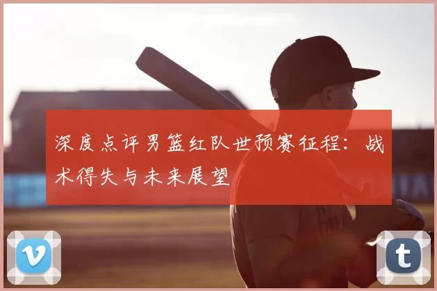 深度点评男篮红队世预赛征程:战术得失与未来展望