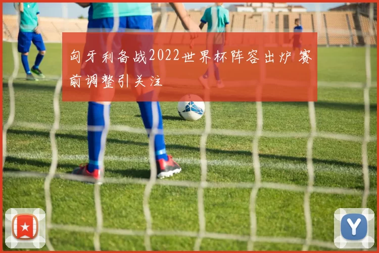 匈牙利备战2022世界杯阵容出炉 赛前调整引关注