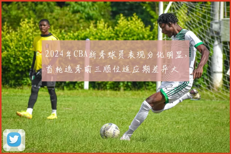 2024年CBA新秀球员表现分化明显,首轮选秀前三顺位适应期差异大