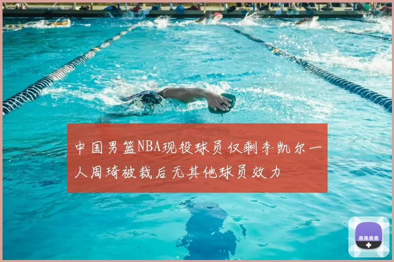 中国男篮NBA现役球员仅剩李凯尔一人周琦被裁后无其他球员效力