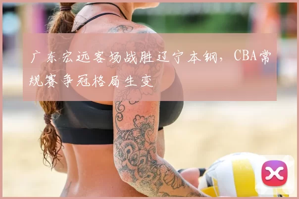 广东宏远客场战胜辽宁本钢，CBA常规赛争冠格局生变
