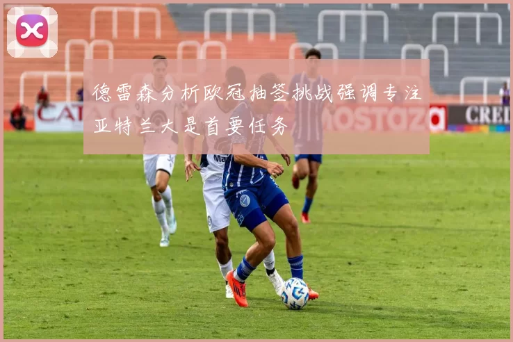 德雷森分析欧冠抽签挑战强调专注亚特兰大是首要任务