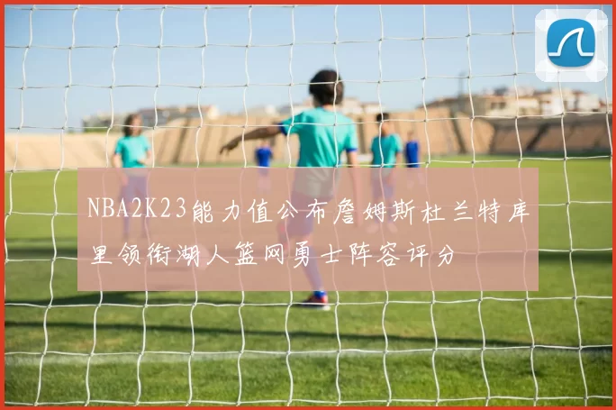 NBA2K23能力值公布詹姆斯杜兰特库里领衔湖人篮网勇士阵容评分