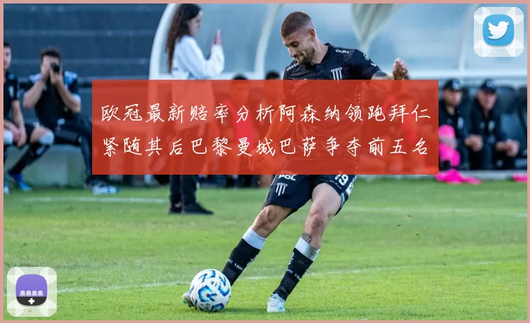 欧冠最新赔率分析阿森纳领跑拜仁紧随其后巴黎曼城巴萨争夺前五名