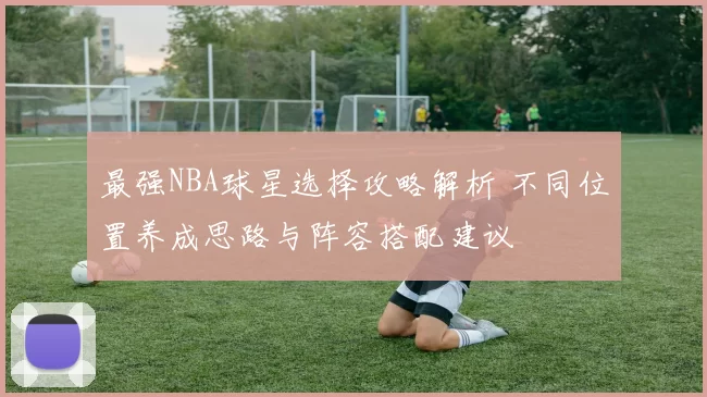 最强NBA球星选择攻略解析 不同位置养成思路与阵容搭配建议