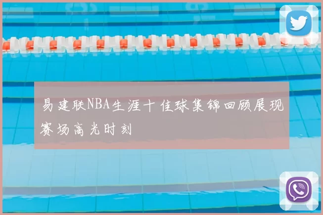 易建联NBA生涯十佳球集锦回顾展现赛场高光时刻