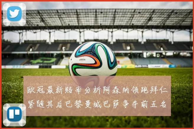 欧冠最新赔率分析阿森纳领跑拜仁紧随其后巴黎曼城巴萨争夺前五名