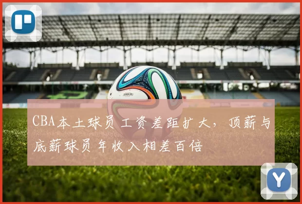 CBA本土球员工资差距扩大,顶薪与底薪球员年收入相差百倍