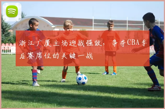 浙江广厦主场迎战强敌，争夺CBA季后赛席位的关键一战