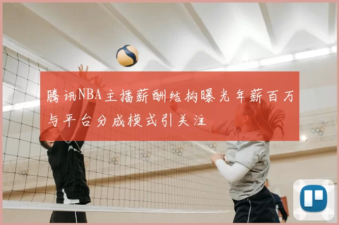 腾讯NBA主播薪酬结构曝光年薪百万与平台分成模式引关注