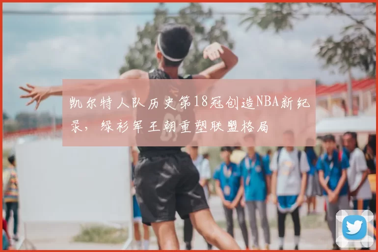 凯尔特人队历史第18冠创造NBA新纪录，绿衫军王朝重塑联盟格局