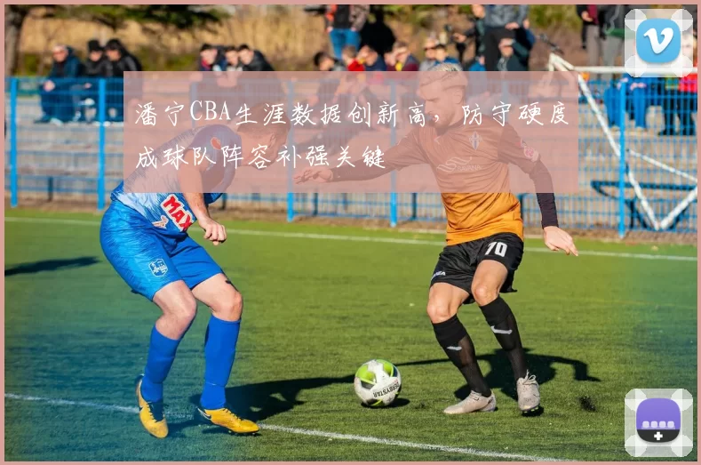 潘宁CBA生涯数据创新高，防守硬度成球队阵容补强关键