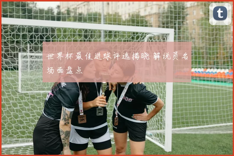 世界杯最佳进球评选揭晓 解说员名场面盘点