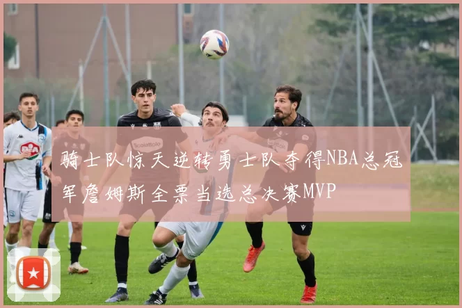 骑士队惊天逆转勇士队夺得NBA总冠军詹姆斯全票当选总决赛MVP